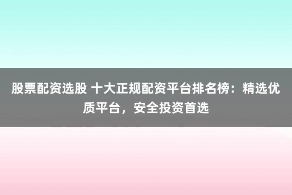 股票配资选股 十大正规配资平台排名榜：精选优质平台，安全投资首选