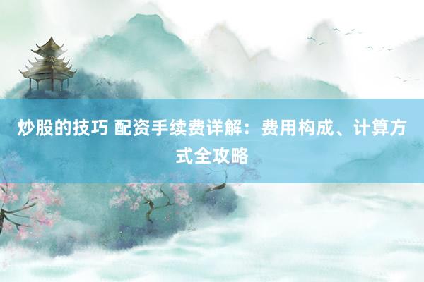 炒股的技巧 配资手续费详解：费用构成、计算方式全攻略