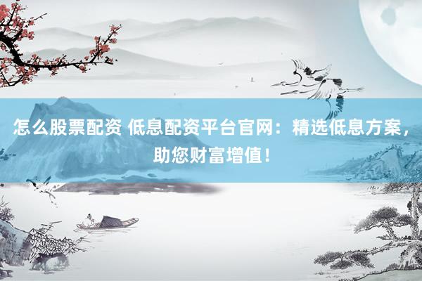 怎么股票配资 低息配资平台官网：精选低息方案，助您财富增值！