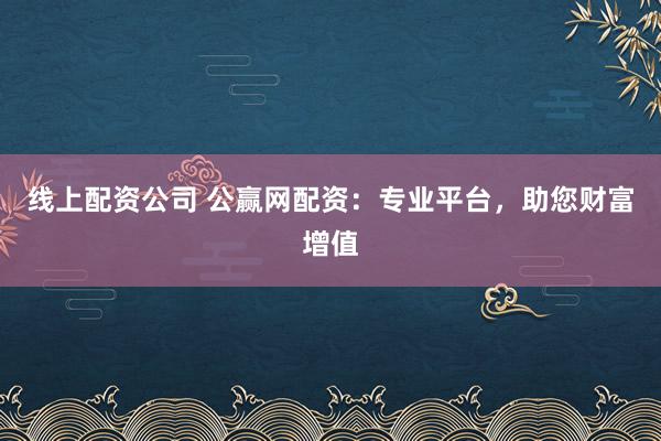 线上配资公司 公赢网配资：专业平台，助您财富增值