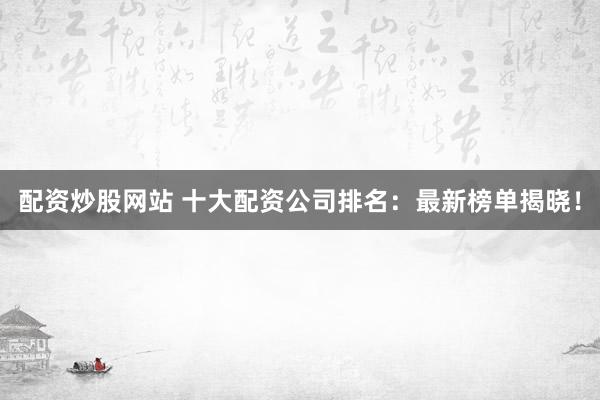 配资炒股网站 十大配资公司排名：最新榜单揭晓！