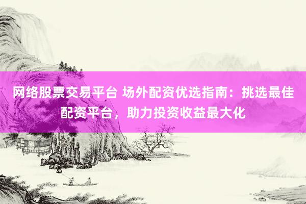 网络股票交易平台 场外配资优选指南：挑选最佳配资平台，助力投资收益最大化