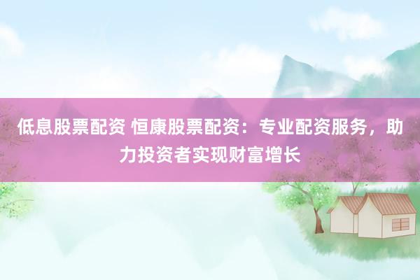 低息股票配资 恒康股票配资：专业配资服务，助力投资者实现财富增长