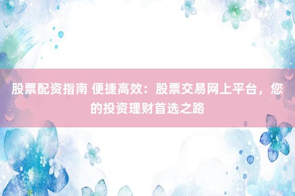 股票配资指南 便捷高效：股票交易网上平台，您的投资理财首选之路