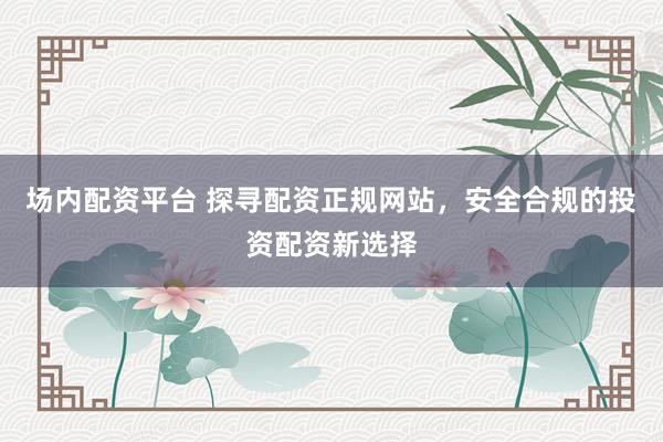 场内配资平台 探寻配资正规网站，安全合规的投资配资新选择