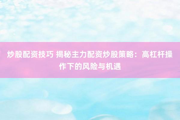 炒股配资技巧 揭秘主力配资炒股策略：高杠杆操作下的风险与机遇