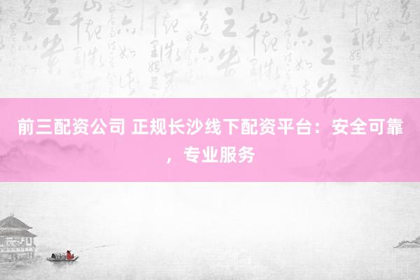 前三配资公司 正规长沙线下配资平台：安全可靠，专业服务