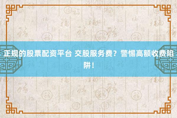 正规的股票配资平台 交股服务费？警惕高额收费陷阱！