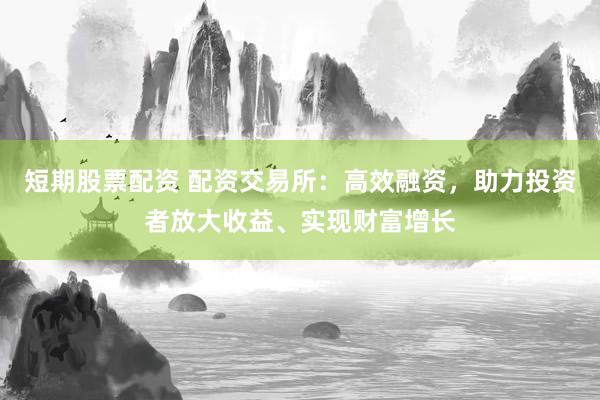 短期股票配资 配资交易所：高效融资，助力投资者放大收益、实现财富增长