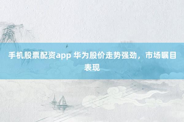 手机股票配资app 华为股价走势强劲，市场瞩目表现