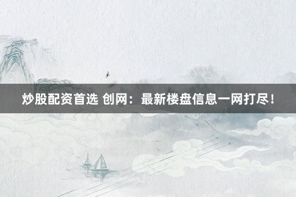 炒股配资首选 创网：最新楼盘信息一网打尽！