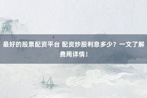 最好的股票配资平台 配资炒股利息多少？一文了解费用详情！