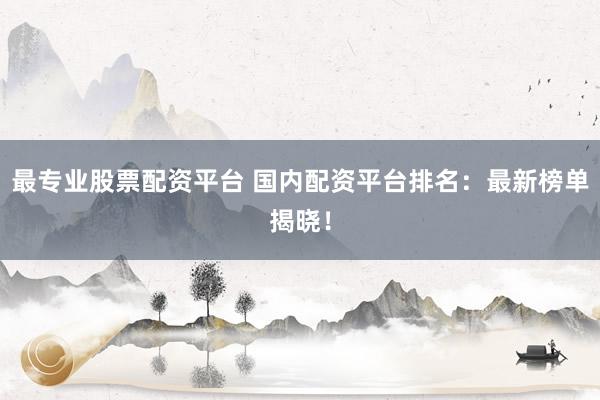 最专业股票配资平台 国内配资平台排名：最新榜单揭晓！