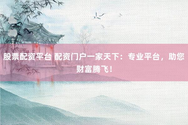 股票配资平台 配资门户一家天下：专业平台，助您财富腾飞！