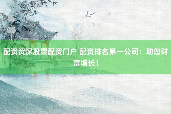 配资资深股票配资门户 配资排名第一公司：助您财富增长！