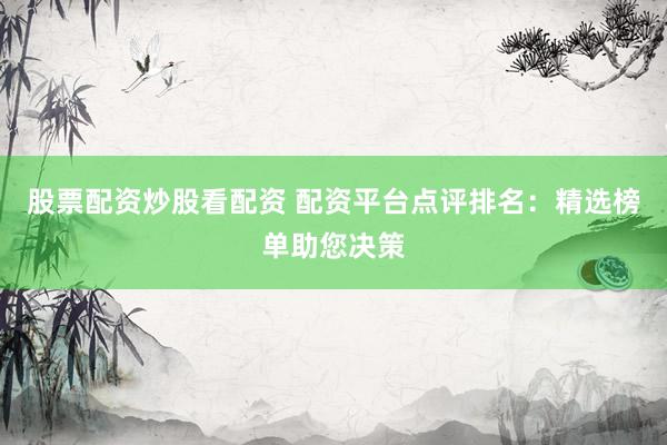 股票配资炒股看配资 配资平台点评排名：精选榜单助您决策