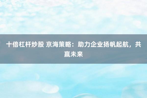 十倍杠杆炒股 京海策略：助力企业扬帆起航，共赢未来