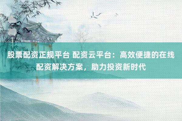 股票配资正规平台 配资云平台：高效便捷的在线配资解决方案，助力投资新时代