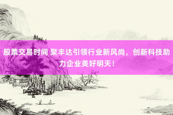 股票交易时间 聚丰达引领行业新风尚，创新科技助力企业美好明天！