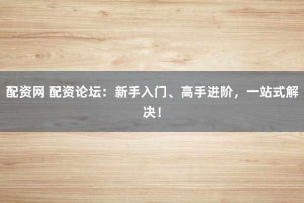 配资网 配资论坛：新手入门、高手进阶，一站式解决！