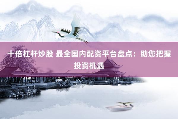 十倍杠杆炒股 最全国内配资平台盘点：助您把握投资机遇