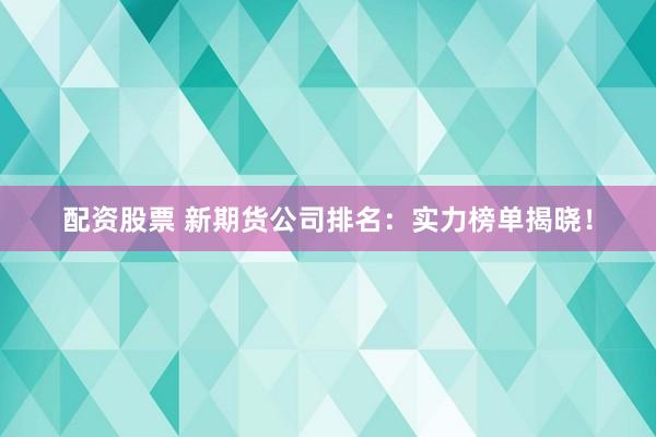 配资股票 新期货公司排名：实力榜单揭晓！