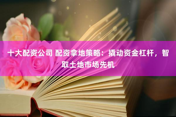 十大配资公司 配资拿地策略：撬动资金杠杆，智取土地市场先机