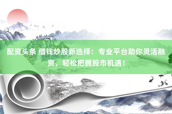 配资头条 借钱炒股新选择：专业平台助你灵活融资，轻松把握股市机遇！