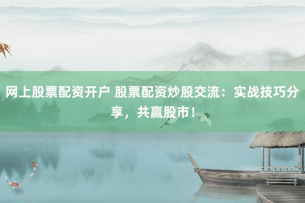 网上股票配资开户 股票配资炒股交流：实战技巧分享，共赢股市！