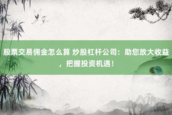 股票交易佣金怎么算 炒股杠杆公司：助您放大收益，把握投资机遇！