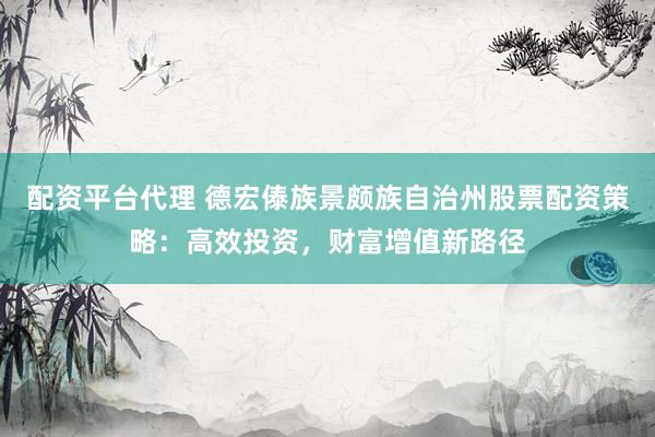 配资平台代理 德宏傣族景颇族自治州股票配资策略：高效投资，财富增值新路径