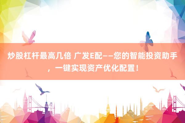 炒股杠杆最高几倍 广发E配——您的智能投资助手，一键实现资产优化配置！