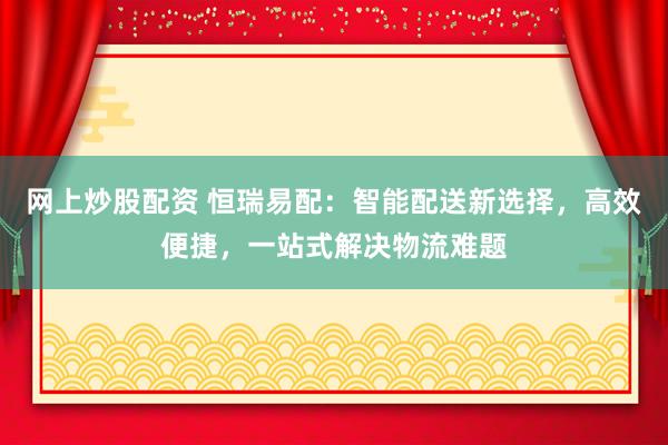 网上炒股配资 恒瑞易配：智能配送新选择，高效便捷，一站式解决物流难题