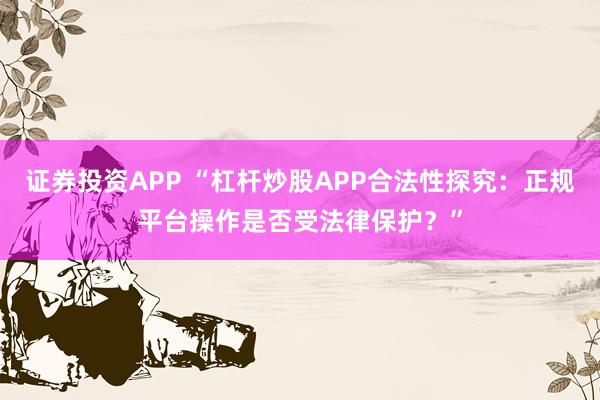 证券投资APP “杠杆炒股APP合法性探究：正规平台操作是否受法律保护？”