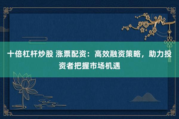 十倍杠杆炒股 涨票配资：高效融资策略，助力投资者把握市场机遇