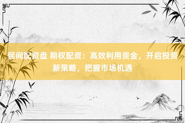 民间配资盘 期权配资：高效利用资金，开启投资新策略，把握市场机遇