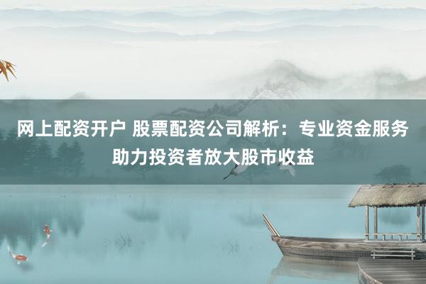 网上配资开户 股票配资公司解析：专业资金服务助力投资者放大股市收益
