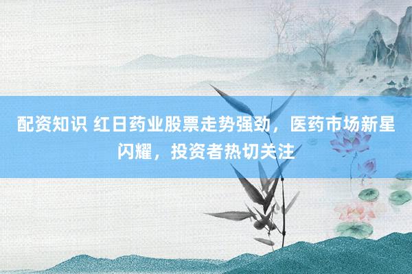 配资知识 红日药业股票走势强劲，医药市场新星闪耀，投资者热切关注