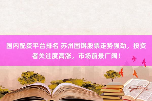 国内配资平台排名 苏州固锝股票走势强劲，投资者关注度高涨，市场前景广阔！