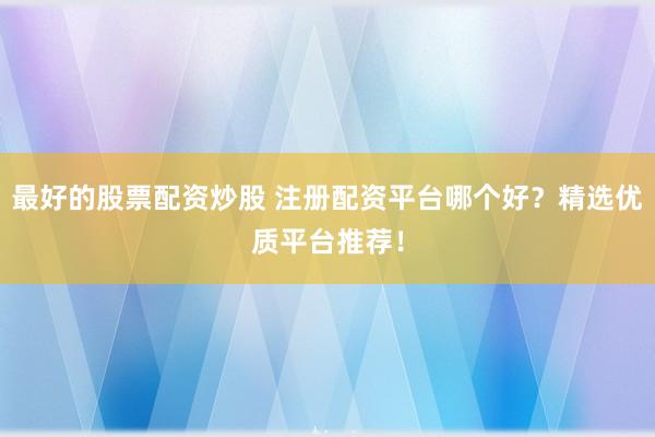 最好的股票配资炒股 注册配资平台哪个好？精选优质平台推荐！