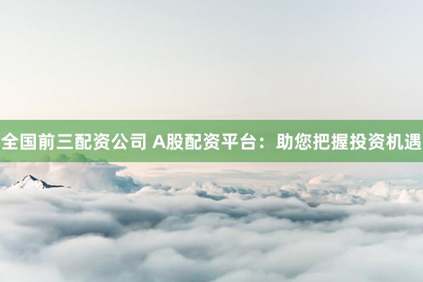 全国前三配资公司 A股配资平台：助您把握投资机遇