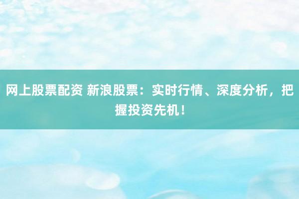 网上股票配资 新浪股票：实时行情、深度分析，把握投资先机！