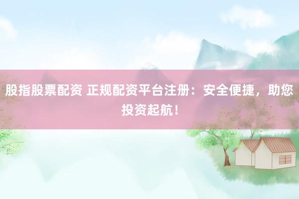 股指股票配资 正规配资平台注册：安全便捷，助您投资起航！