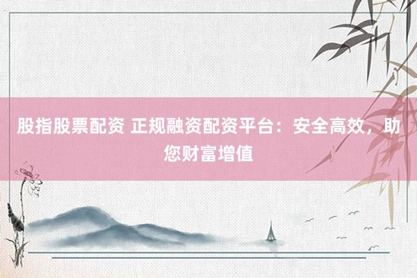 股指股票配资 正规融资配资平台：安全高效，助您财富增值