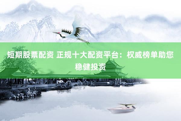 短期股票配资 正规十大配资平台：权威榜单助您稳健投资