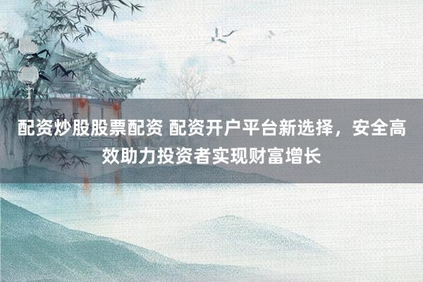 配资炒股股票配资 配资开户平台新选择，安全高效助力投资者实现财富增长
