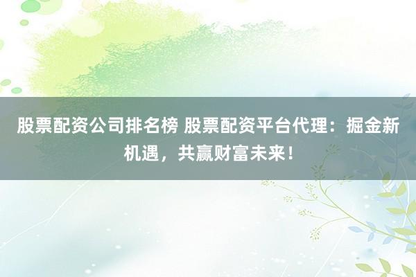 股票配资公司排名榜 股票配资平台代理：掘金新机遇，共赢财富未来！
