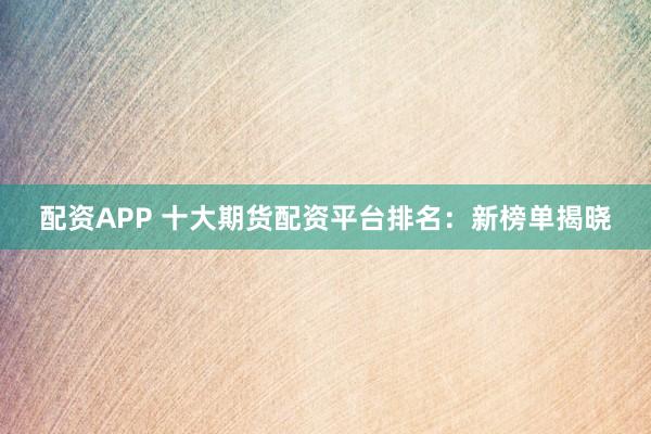 配资APP 十大期货配资平台排名：新榜单揭晓
