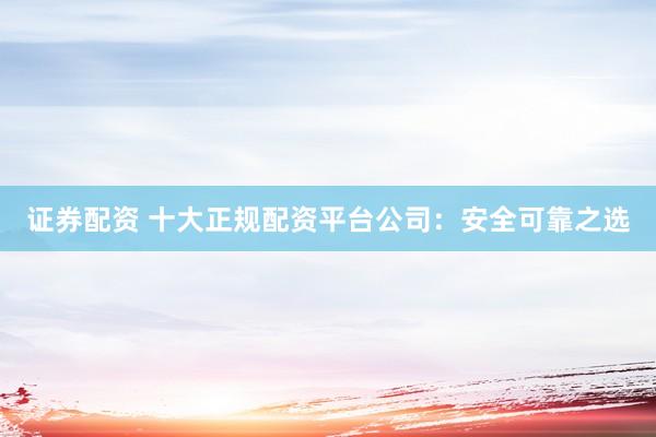 证券配资 十大正规配资平台公司：安全可靠之选
