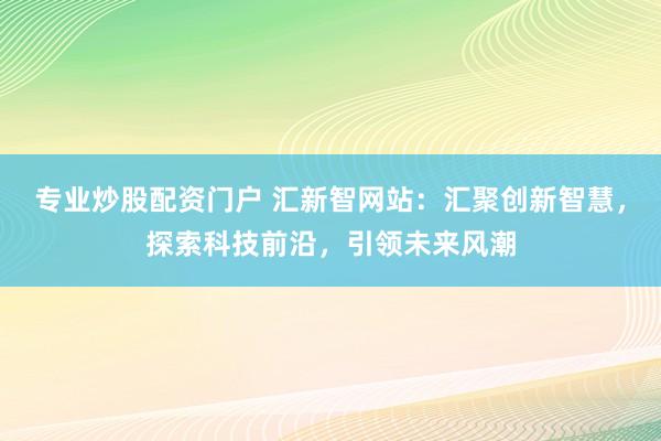 专业炒股配资门户 汇新智网站：汇聚创新智慧，探索科技前沿，引领未来风潮